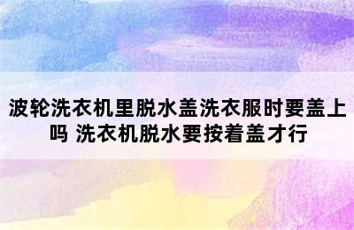 波轮洗衣机里脱水盖洗衣服时要盖上吗 洗衣机脱水要按着盖才行